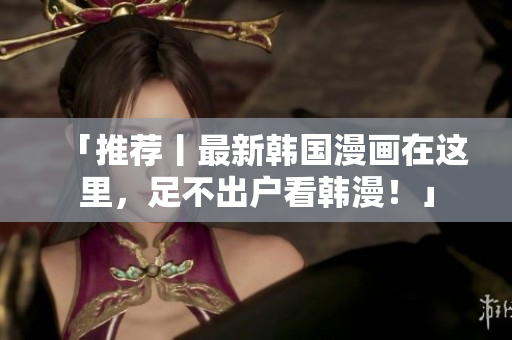 「推荐丨最新韩国漫画在这里，足不出户看韩漫！」