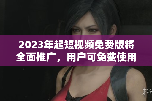 2023年起短视频免费版将全面推广，用户可免费使用！