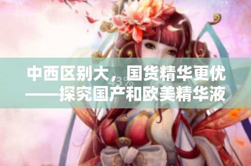 中西区别大，国货精华更优——探究国产和欧美精华液的区别