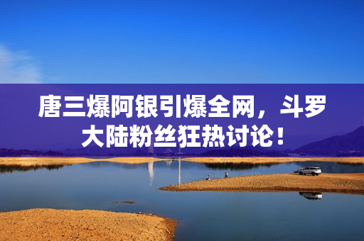 唐三爆阿银引爆全网，斗罗大陆粉丝狂热讨论！