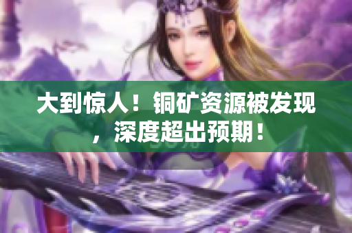 大到惊人！铜矿资源被发现，深度超出预期！