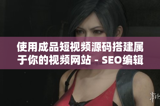 使用成品短视频源码搭建属于你的视频网站 - SEO编辑建议