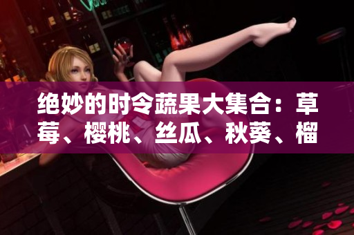绝妙的时令蔬果大集合：草莓、樱桃、丝瓜、秋葵、榴莲和黄瓜!