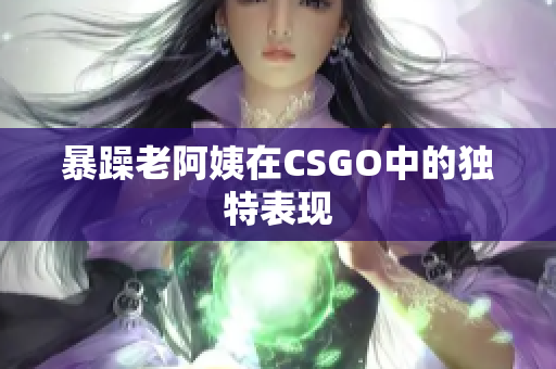 暴躁老阿姨在CSGO中的独特表现