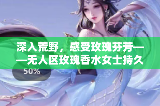 深入荒野，感受玫瑰芬芳——无人区玫瑰香水女士持久留香