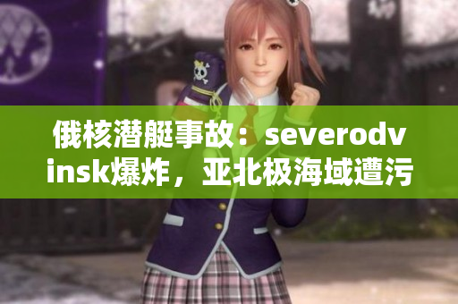 俄核潜艇事故：severodvinsk爆炸，亚北极海域遭污染