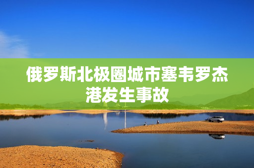 俄罗斯北极圈城市塞韦罗杰港发生事故
