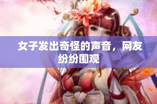  女子发出奇怪的声音，网友纷纷围观
