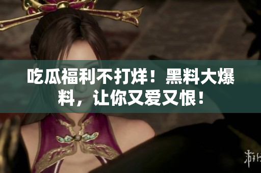 吃瓜福利不打烊！黑料大爆料，让你又爱又恨！