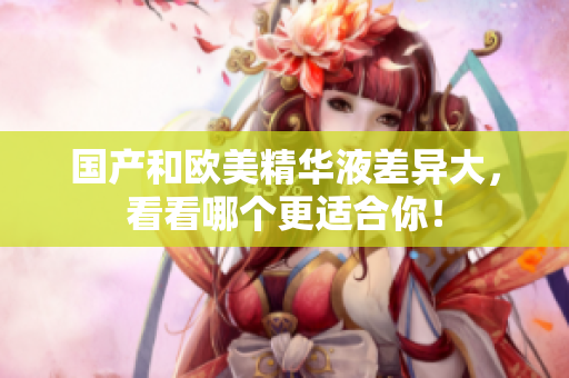 国产和欧美精华液差异大，看看哪个更适合你！