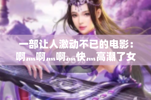 一部让人激动不已的电影：啊灬啊灬啊灬快灬高潮了女