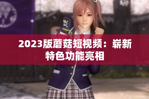 2023版蘑菇短视频：崭新特色功能亮相