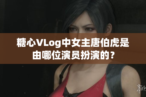 糖心VLog中女主唐伯虎是由哪位演员扮演的？