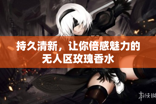 持久清新，让你倍感魅力的无人区玫瑰香水