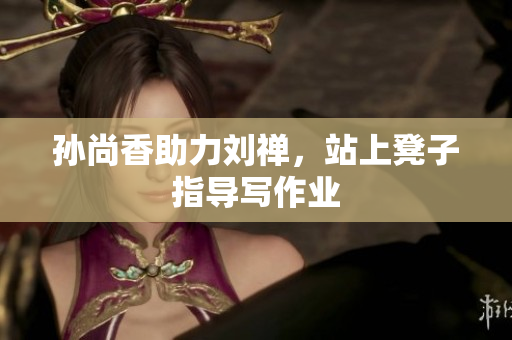 孙尚香助力刘禅，站上凳子指导写作业
