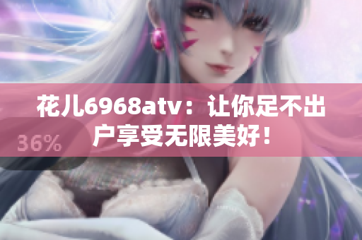 花儿6968atv：让你足不出户享受无限美好！