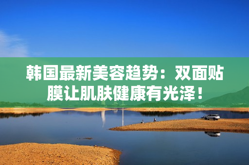 韩国最新美容趋势：双面贴膜让肌肤健康有光泽！