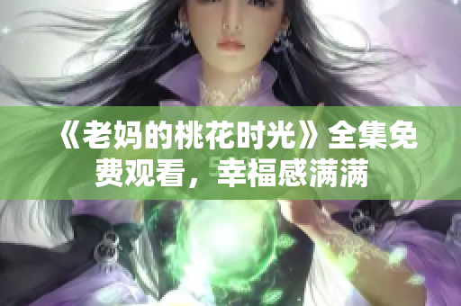 《老妈的桃花时光》全集免费观看，幸福感满满