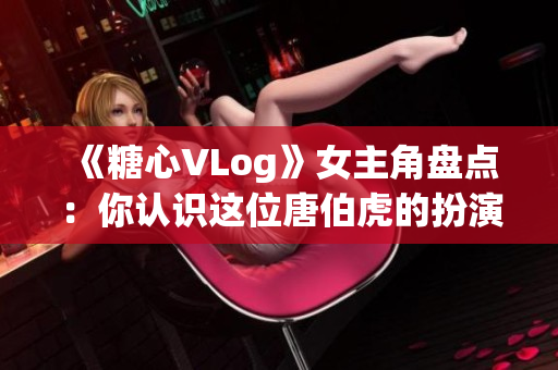 《糖心VLog》女主角盘点：你认识这位唐伯虎的扮演者吗？