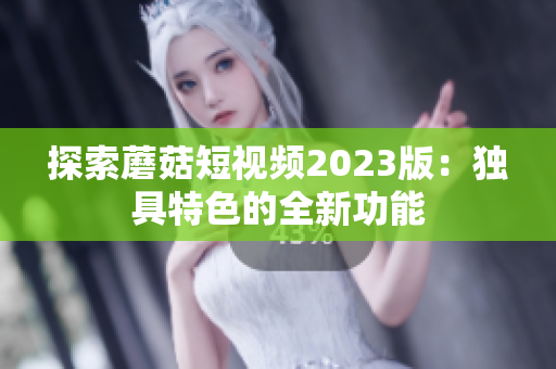 探索蘑菇短视频2023版：独具特色的全新功能