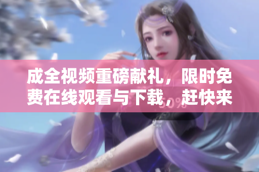 成全视频重磅献礼，限时免费在线观看与下载，赶快来领取！