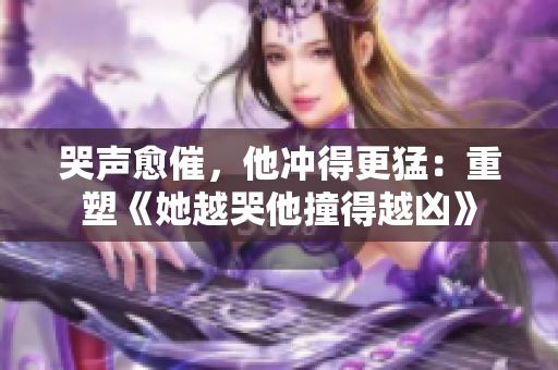 哭声愈催，他冲得更猛：重塑《她越哭他撞得越凶》