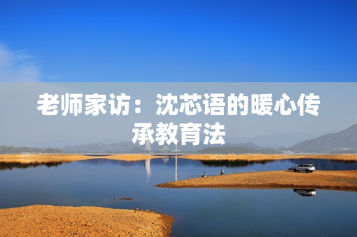 老师家访：沈芯语的暖心传承教育法