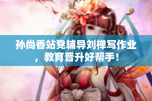 孙尚香站凳辅导刘禅写作业，教育晋升好帮手！