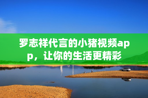 罗志祥代言的小猪视频app，让你的生活更精彩