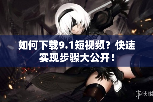 如何下载9.1短视频？快速实现步骤大公开！