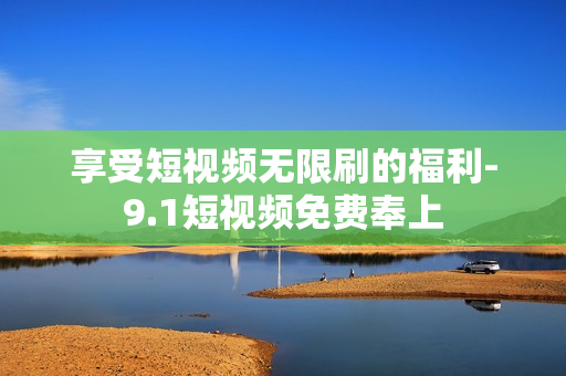 享受短视频无限刷的福利-9.1短视频免费奉上