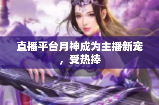 直播平台月神成为主播新宠，受热捧