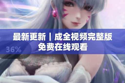 最新更新｜成全视频完整版免费在线观看