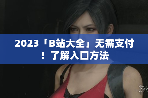 2023「B站大全」无需支付！了解入口方法