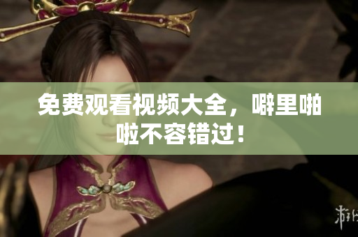 免费观看视频大全，噼里啪啦不容错过！