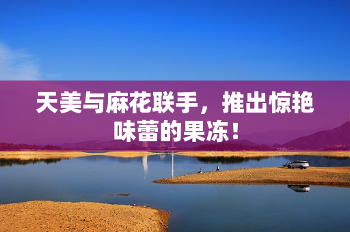 天美与麻花联手，推出惊艳味蕾的果冻！
