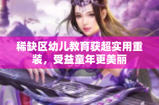 稀缺区幼儿教育获超实用重装，受益童年更美丽