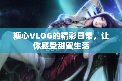 糖心VLOG的精彩日常，让你感受甜蜜生活