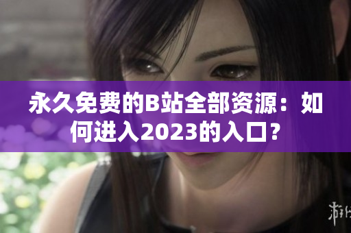 永久免费的B站全部资源：如何进入2023的入口？