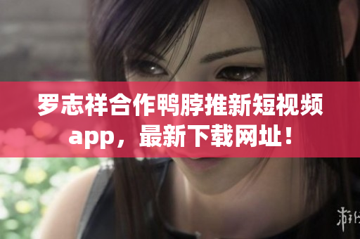 罗志祥合作鸭脖推新短视频app，最新下载网址！