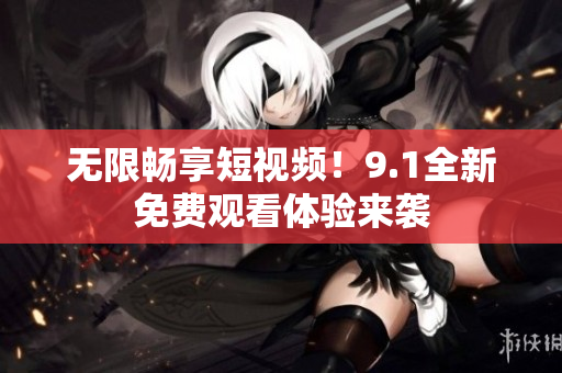 无限畅享短视频！9.1全新免费观看体验来袭
