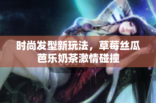 时尚发型新玩法，草莓丝瓜芭乐奶茶激情碰撞