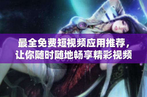 最全免费短视频应用推荐，让你随时随地畅享精彩视频！