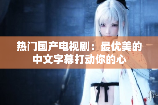 热门国产电视剧：最优美的中文字幕打动你的心