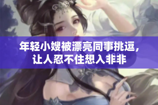 年轻小嫂被漂亮同事挑逗，让人忍不住想入非非