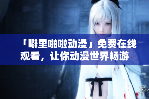 「噼里啪啦动漫」免费在线观看，让你动漫世界畅游