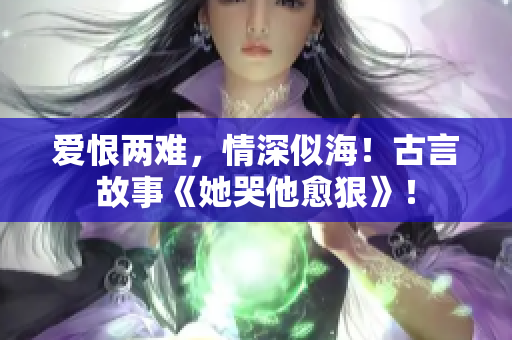 爱恨两难，情深似海！古言故事《她哭他愈狠》！