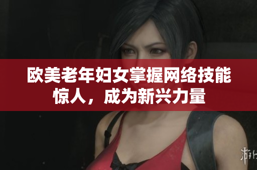 欧美老年妇女掌握网络技能惊人，成为新兴力量