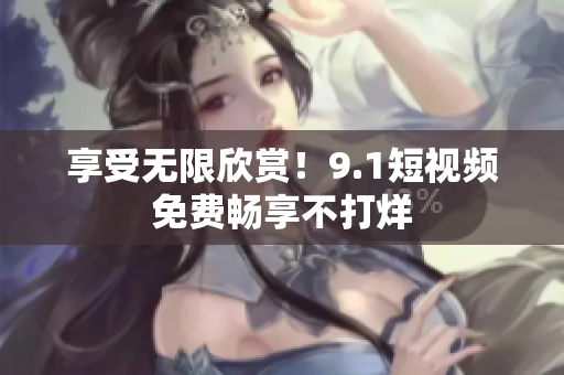 享受无限欣赏！9.1短视频免费畅享不打烊