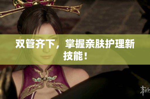双管齐下，掌握亲肤护理新技能！